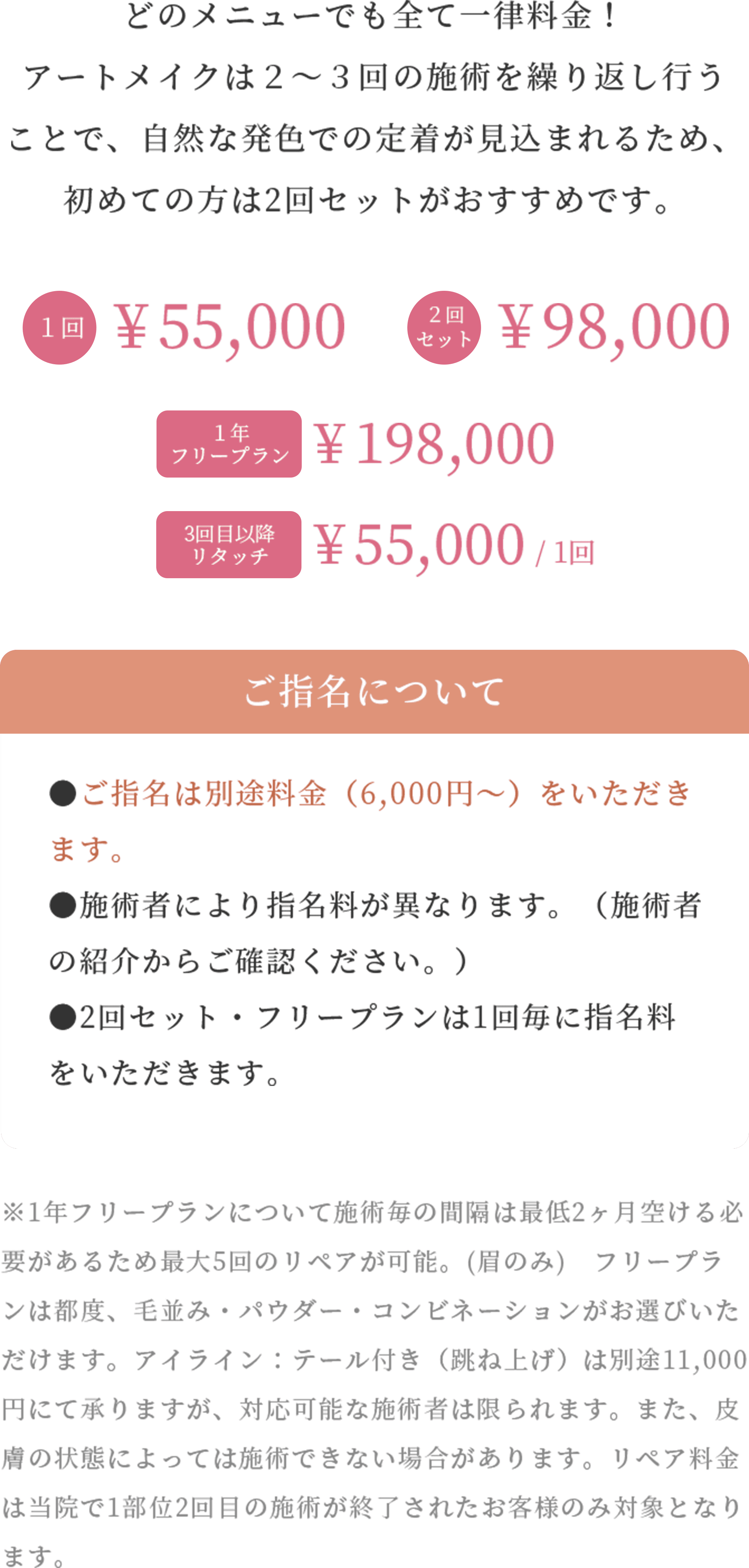 どのメニューでも全て一律料金! アートメイクは2~3回の施術を繰り返し行うことで、自然な発色での定着が見込まれるため、初めての方は2回セットがおすすめです。
1回¥ 55,000 2回セット¥ 98,000 1年フリープラン¥ 198,000 3回目以降リタッチ¥ 55,000 / 1回
ご指名について
●ご指名は別途料金(6,000円〜)をいただきます。
●施術者により指名料が異なります。(施術者の紹介からご確認ください。)
●2回セット・フリープランは1回毎に指名料をいただきます。
※1年フリープランについて施術毎の間隔は最低2ヶ月空ける必要があるため最大5回のリペアが可能。(眉のみ) フリープランは都度、毛並み・パウダー・コンビネーションがお選びいただけます。アイライン:テール付き(跳ね上げ)は別途11,000円にて承りますが、対応可能な施術者は限られます。また、皮膚の状態によっては施術できない場合があります。リペア料金は当院で1部位2回目の施術が終了されたお客様のみ対象となります。
