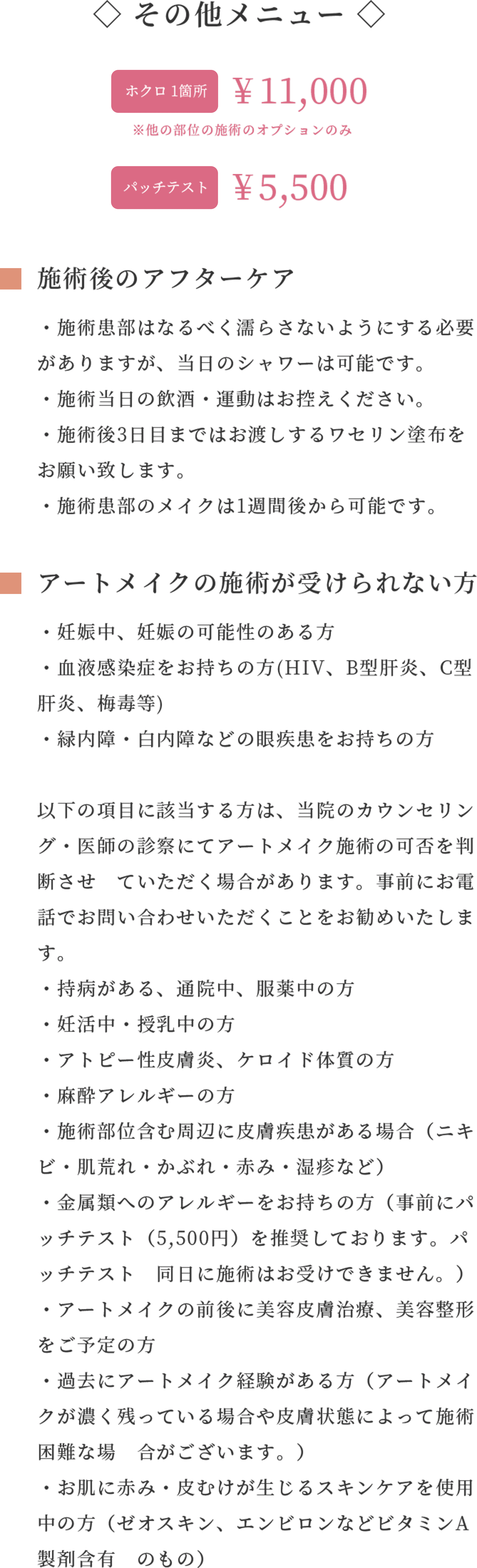 ◇ その他メニュー ◇ホクロ 1箇所¥ 11,000 ※他の部位の施術のオプションのみ パッチテスト¥ 5,500
施術後のアフターケア
・施術患部はなるべく濡らさないようにする必要がありますが、当日のシャワーは可能です。
・施術当日の飲酒・運動はお控えください。
・施術後3日目まではお渡しするワセリン塗布をお願い致します。
・施術患部のメイクは1週間後から可能です。
アートメイクの施術が受けられない方・妊娠中、妊娠の可能性のある方
・血液感染症をお持ちの方(HIV、B型肝炎、C型肝炎、梅毒等)
・緑内障・白内障などの眼疾患をお持ちの方
以下の項目に該当する方は、当院のカウンセリング・医師の診察にてアートメイク施術の可否を判断させ ていただく場合があります。事前にお電話でお問い合わせいただくことをお勧めいたします。
・持病がある、通院中、服薬中の方
・妊活中・授乳中の方
・アトピー性皮膚炎、ケロイド体質の方
・麻酔アレルギーの方
・施術部位含む周辺に皮膚疾患がある場合(ニキビ・肌荒れ・かぶれ・赤み・湿疹など)
・金属類へのアレルギーをお持ちの方(事前にパッチテスト(5,500円)を推奨しております。パッチテスト 同日に施術はお受けできません。)
・アートメイクの前後に美容皮膚治療、美容整形をご予定の方
・過去にアートメイク経験がある方(アートメイクが濃く残っている場合や皮膚状態によって施術困難な場 合がございます。)
・お肌に赤み・皮むけが生じるスキンケアを使用中の方(ゼオスキン、エンビロンなどビタミンA製剤含有 のもの)