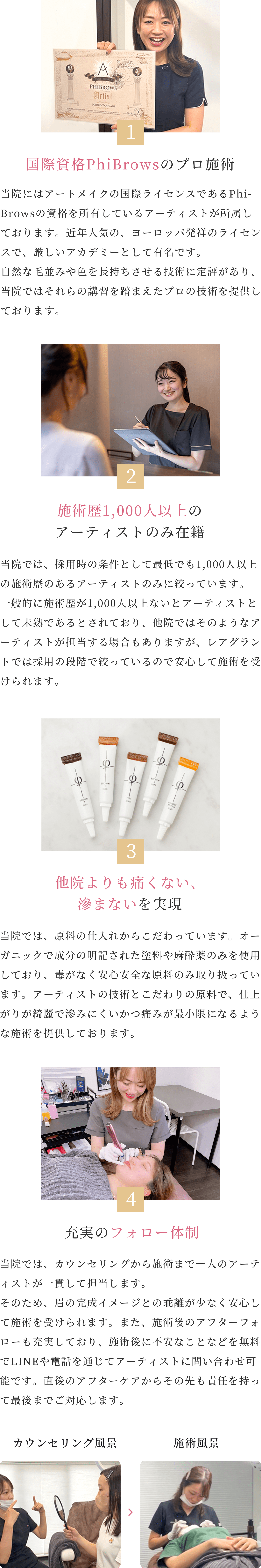 1 国際資格PhiBrowsのプロ施術 当院にはアートメイクの国際ライセンスであるPhi-Browsの資格を所有しているアーティストが所属しております。近年にんきの、ヨーロッパ発祥ライセンスで、厳しいアカデミーとして有名です。自然な毛並みや色を長持ちさせる技術に定評があり、とういんではそれらの講習を踏まえたプロの技術を提供しております。
2 施術歴1,000人以上のアーティストのみ在籍 当院では、採用時の条件として最低でも1,000人以上の施術歴のあるアーティストのみに絞っています。一般的に施術歴が1,000人以上ないとアーティストとして未熟であるとされており、他院ではそのようなアーティストが担当する場合もありますが、レアグラントでは採用の段階で絞っているので安心して施術を受けられます。
3 他院よりも痛くみにくい、滲みにくいを実現 当院では、原料の仕入れからこだわっています。オーガニックで成分の明記された塗料や麻酔薬のみを使用しており、毒がなく安心安全な原料のみ取り扱っています。アーティストの技術とこだわりの原料で、仕上がりが綺麗で滲みにくいかつ痛みが最小限になるような施術を提供しております。
4 充実のフォロー体制 当院では、カウンセリングから施術まで一人のアーティストが一貫して担当します。そのため、眉の完成イメージとの乖離が少なく安心して施術を受けられます。また、施術後のアフターフォローも充実しており、施術後に不安なことなどを無料でLINEや電話を通じてアーティストに問い合わせ可能です。直後のアフターケアからその先も責任を持って最後までご対応します。